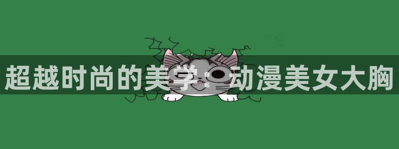 动漫天堂网站：超越时尚的美学：动漫美女大胸