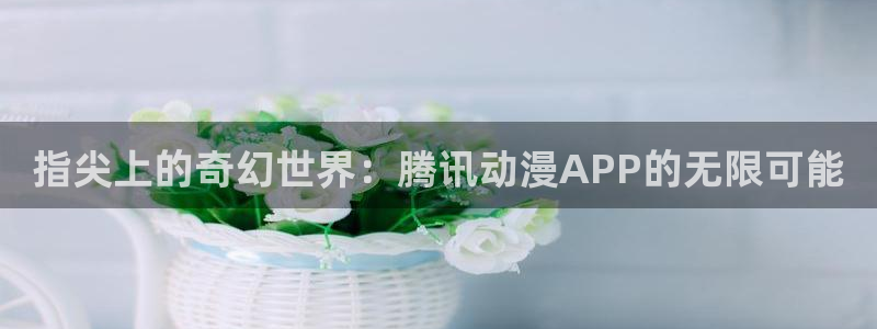免费动漫天堂之吻：指尖上的奇幻世界：腾讯动漫APP的无限可能